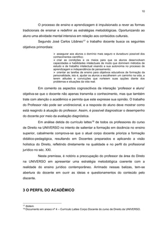 10
O processo de ensino e aprendizagem é impulsionado a rever as formas
tradicionais de ensinar e redefinir as estratégias metodológicas. Oportunizando ao
aluno uma atividade mental intensiva em relação aos conteúdos culturais.
Segundo José Carlos Libâneo17 o trabalho docente busca os seguintes
objetivos primordiais:
 assegurar aos alunos o domínio mais seguro e duradouro possível dos
conhecimentos científico;
 criar as condições e os meios para que os alunos desenvolvam
capacidades e habilidades intelectuais de modo que dominem métodos de
estudo e de trabalho intelectual visando a sua autonomia no processo de
aprendizagem e independência de pensamento;
 orientar as tarefas de ensino para objetivos educativos de formação da
personalidade, isto é, ajudar os alunos a escolherem um caminho na vida, a
terem atitudes e convicções que norteiem suas opções diante dos
problemas e situações da vida real.
Em comento os aspectos cognoscitivos da interação ‘professor e aluno’
objetiva-se que o docente não apenas transmita o conhecimento, mas que também
trate com atenção o acadêmico e permita que este expresse sua opinião. O trabalho
do Professor não pode ser unidirecional, e a resposta do aluno deve mostrar como
está reagindo à atuação do professor. Assim, é possível diagnosticar o desempenho
do docente por meio da avaliação diagnóstica.
Em análise detida do currículo lattes18 de todos os professores do curso
de Direito na UNIVERSO no intento de salientar a formação em docência no ensino
superior, cabalmente comprova-se que o atual corpo docente prioriza a formação
didático-pedagógica, resultando em Docentes preparados e aplicando a visão
holística do Direito, refletindo diretamente na qualidade e no perfil do profissional
jurídico no séc. XXI.
Nesta premissa, é notório a preocupação do professor da área do Direto
na UNIVERSO em apresentar uma estratégia metodológica coerente com a
realidade do ensino jurídico contemporâneo. Arrimado nessas balizas, tem-se
abertura do docente em ouvir as ideias e questionamentos do conteúdo pelo
discente.
3 O PERFIL DO ACADÊMICO
17 Ibidem.
18 Documento em anexo nº 4 – Currículo Lattes Corpo Docente do curso de Direito da UNIVERSO.
 