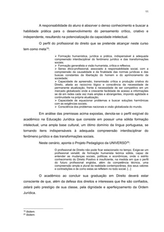11
A responsabilidade do aluno é absorver o denso conhecimento e buscar a
habilidade prática para o desenvolvimento do pensamento crítico, criativo e
independente, resultando na potencialização da capacidade intelectual.
O perfil do profissional do direito que se pretende alcançar neste curso
tem como meta19:
 Formação humanística, jurídica e prática, indispensável à adequada
compreensão interdisciplinar do fenômeno jurídico e das transformações
sociais;
 Formação generalista e visão humanista, crítica e reflexiva;
 Senso ético-profissional, associado à responsabilidade social, com a
compreensão da causalidade e da finalidade das normas jurídicas e das
buscas constantes da libertação do homem e do aprimoramento da
sociedade;
 Capacidade de apreensão, transmissão crítica e produção criativa do
Direito, aliada ao raciocínio lógico e consciência da necessidade de
permanente atualização, frente à necessidade de ser competitivo em um
mercado globalizado onde a crescente facilidade de acesso a informações
se dá em redes cada vez mais amplas e abrangentes, impondo agilidade e
continuidade na própria atualização;
 Capacidade de equacionar problemas e buscar soluções harmônicas
com as exigências sociais;
 Consciência dos problemas nacionais e visão globalizada do mundo.
Em análise das premissas acima expostas, denota-se o perfil exigível do
acadêmico na Educação Jurídica que consiste em possuir uma sólida formação
intelectual, uma ampla base cultural, um ótimo domínio da língua portuguesa, se
tornando itens indispensáveis à adequada compreensão interdisciplinar do
fenômeno jurídico e das transformações sociais.
Neste cenário, aponta o Projeto Pedagógico da UNIVERSO20:
O profissional de Direito não pode ficar estacionado no tempo. Exige-se um
profissional versátil, de formação humanista teórica sólida, capaz de
entender as mudanças sociais, políticas e econômicas, onde o estrito
conhecimento do Direito Positivo é insuficiente, na medida em que o perfil
do futuro profissional engloba, além da competência técnica, uma
compreensão ampla e plural da realidade contemporânea, dos seus valores
e contradições e de como estas se refletem no todo social. [...]
O acadêmico ao concluir sua graduação em Direito deverá estar
consciente de que, além da defesa dos direitos e interesses que lhe são confiados,
zelará pelo prestígio de sua classe, pela dignidade e aperfeiçoamento da Ordem
Jurídica.
19 Ibidem.
20 Ibidem.
 