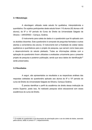 12
3.1 Metodologia
A abordagem utilizada neste estudo foi qualitativa, interpretativista e
quantitativa. Os sujeitos participantes deste estudo foram 110 alunos (62 alunas e 48
alunos), do 9º e 10º período do Curso de Direito da Universidade Salgado de
Oliveira – UNIVERSO – Campus, Goiânia.
O instrumento para coleta de dados é o questionário que foi aplicado com
os aludidos discentes. Este questionário é composto de perguntas fechadas e outras
abertas a comentários dos alunos. O instrumento tem a finalidade de coletar dados
qualitativos e quantitativos para o projeto de pesquisa, que servem como base para
o desenvolvimento do estudo pleiteado. Todas as informações obtidas com a
aplicação do questionário foram utilizadas e analisadas unicamente para o presente
projeto de pesquisa e posterior publicação, sendo que seus dados de identificação21
serão preservados.
3.2 Resultados
A seguir, são apresentados os resultados e as respectivas análises das
respostas coletadas do questionário aplicado aos alunos do 9º e 10º período do
curso de Direito da Universidade Salgado de Oliveira, Campus Goiânia.
É preciso identificar o perfil do acadêmico de direito dessa instituição de
ensino Superior, posto isso, foi realizado pesquisa sócio educacional com esses
acadêmicos do curso de Direito.
21 O modelo do questionário e do documento de autorização para o uso da coleta de dados, assinado
pelos alunos, estão no anexo nº 1, respectivamente.
 