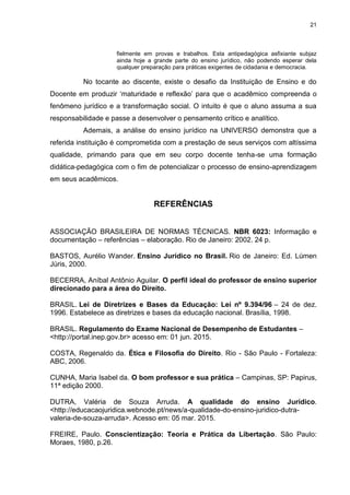 21
fielmente em provas e trabalhos. Esta antipedagógica asfixiante subjaz
ainda hoje a grande parte do ensino jurídico, não podendo esperar dela
qualquer preparação para práticas exigentes de cidadania e democracia.
No tocante ao discente, existe o desafio da Instituição de Ensino e do
Docente em produzir ‘maturidade e reflexão’ para que o acadêmico compreenda o
fenômeno jurídico e a transformação social. O intuito é que o aluno assuma a sua
responsabilidade e passe a desenvolver o pensamento crítico e analítico.
Ademais, a análise do ensino jurídico na UNIVERSO demonstra que a
referida instituição é comprometida com a prestação de seus serviços com altíssima
qualidade, primando para que em seu corpo docente tenha-se uma formação
didática-pedagógica com o fim de potencializar o processo de ensino-aprendizagem
em seus acadêmicos.
REFERÊNCIAS
ASSOCIAÇÃO BRASILEIRA DE NORMAS TÉCNICAS. NBR 6023: Informação e
documentação – referências – elaboração. Rio de Janeiro: 2002. 24 p.
BASTOS, Aurélio Wander. Ensino Jurídico no Brasil. Rio de Janeiro: Ed. Lúmen
Júris, 2000.
BECERRA, Aníbal Antônio Aguilar. O perfil ideal do professor de ensino superior
direcionado para a área do Direito.
BRASIL. Lei de Diretrizes e Bases da Educação: Lei nº 9.394/96 – 24 de dez.
1996. Estabelece as diretrizes e bases da educação nacional. Brasília, 1998.
BRASIL. Regulamento do Exame Nacional de Desempenho de Estudantes –
<http://portal.inep.gov.br> acesso em: 01 jun. 2015.
COSTA, Regenaldo da. Ética e Filosofia do Direito. Rio - São Paulo - Fortaleza:
ABC, 2006.
CUNHA, Maria Isabel da. O bom professor e sua prática – Campinas, SP: Papirus,
11ª edição 2000.
DUTRA, Valéria de Souza Arruda. A qualidade do ensino Jurídico.
<http://educacaojuridica.webnode.pt/news/a-qualidade-do-ensino-juridico-dutra-
valeria-de-souza-arruda>. Acesso em: 05 mar. 2015.
FREIRE, Paulo. Conscientização: Teoria e Prática da Libertação. São Paulo:
Moraes, 1980, p.26.
 