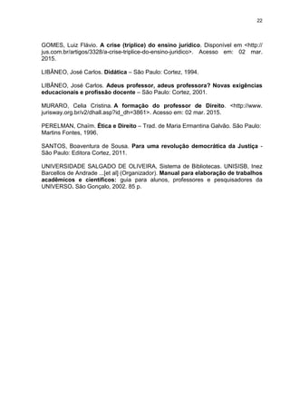 22
GOMES, Luiz Flávio. A crise (tríplice) do ensino jurídico. Disponível em <http://
jus.com.br/artigos/3328/a-crise-triplice-do-ensino-juridico>. Acesso em: 02 mar.
2015.
LIBÂNEO, José Carlos. Didática – São Paulo: Cortez, 1994.
LIBÂNEO, José Carlos. Adeus professor, adeus professora? Novas exigências
educacionais e profissão docente – São Paulo: Cortez, 2001.
MURARO, Celia Cristina. A formação do professor de Direito. <http://www.
jurisway.org.br/v2/dhall.asp?id_dh=3861>. Acesso em: 02 mar. 2015.
PERELMAN, Chaïm. Ética e Direito – Trad. de Maria Ermantina Galvão. São Paulo:
Martins Fontes, 1996.
SANTOS, Boaventura de Sousa. Para uma revolução democrática da Justiça -
São Paulo: Editora Cortez, 2011.
UNIVERSIDADE SALGADO DE OLIVEIRA, Sistema de Bibliotecas. UNISISB, Inez
Barcellos de Andrade ...[et al] (Organizador). Manual para elaboração de trabalhos
acadêmicos e científicos: guia para alunos, professores e pesquisadores da
UNIVERSO. São Gonçalo, 2002. 85 p.
 