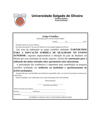 25
Universidade Salgado de Oliveira
Campus Goiânia
Curso de Direito
Artigo Científico
Autorização para o uso da Coleta de Dados
Goiânia, ________, de ___________________,2015.
Prezados alunos do curso de Direito,
Sou aluno do período 9º do curso de Direito da Universidade Salgado de Oliveira.
Em vista da elaboração ao artigo científico intitulado ‘PARÂMETROS
PARA A EDUCAÇÃO JURÍDICA DE QUALIDADE NO ENSINO
SUPERIOR’, requisito imprescindível à obtenção do grau de Bacharel em
Direito por essa instituição de ensino superior, solicito-lhe autorização para a
utilização dos dados coletados sobre questionário sócio educacional.
A participação dos acadêmicos é importante para contribuição na pesquisa
científica resultando em melhorias na instituição e aperfeiçoamento da
prática pedagógica.
Asseguro-lhe que a sua identidade será totalmente resguardada onde o seu nome foi trocado por codinome por
razões éticas.
Desde já agradeço a sua colaboração, sem a qual está pesquisa não seria realizada.
Atenciosamente,
________________________________
João Paulo Leão Hilário
Aluno (a) (nome por extenso): _______________________________________
Período:_________________Codinome:________________________________
Assinatura: _______________________________________________________
AUTORIZO O USO DA COLETA DE DADOS SUPRACITADA
 