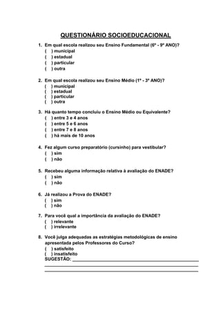 26
QUESTIONÁRIO SOCIOEDUCACIONAL
1. Em qual escola realizou seu Ensino Fundamental (6º - 9º ANO)?
( ) municipal
( ) estadual
( ) particular
( ) outra
2. Em qual escola realizou seu Ensino Médio (1º - 3º ANO)?
( ) municipal
( ) estadual
( ) particular
( ) outra
3. Há quanto tempo concluiu o Ensino Médio ou Equivalente?
( ) entre 3 e 4 anos
( ) entre 5 e 6 anos
( ) entre 7 e 8 anos
( ) há mais de 10 anos
4. Fez algum curso preparatório (cursinho) para vestibular?
( ) sim
( ) não
5. Recebeu alguma informação relativa à avaliação do ENADE?
( ) sim
( ) não
6. Já realizou a Prova do ENADE?
( ) sim
( ) não
7. Para você qual a importância da avaliação do ENADE?
( ) relevante
( ) irrelevante
8. Você julga adequadas as estratégias metodológicas de ensino
apresentada pelos Professores do Curso?
( ) satisfeito
( ) insatisfeito
SUGESTÃO: ___________________________________________________
______________________________________________________________
______________________________________________________________
 
