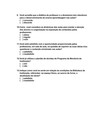 27
9. Você acredita que a didática do professor e o dinamismo tem relevância
para o desenvolvimento do ensino-aprendizagem nas aulas?
( ) concordo
( ) discordo
10.Como você considera as dinâmicas das aulas para manter a atenção
dos alunos e a organização na exposição de conteúdos pelos
professores:
( ) ótimo
( ) regular
( ) ruim
11.Você está satisfeito com a oportunidade proporcionada pelos
professores, em sala de aula, na questão de exprimir as suas ideias e/ou
questionar o conteúdo ministrado nas aulas?
( ) satisfeito
( ) insatisfeito
12.Você já utilizou o plantão de dúvidas do Programa de Monitoria da
Instituição?
( ) sim
( ) não
13.Indique como você se sente em relação às condições da Biblioteca da
Instituição, referentes: ao espaço físico, ao acervo de livros, a
atualização de obras?
( ) satisfeito
( ) insatisfeito
 