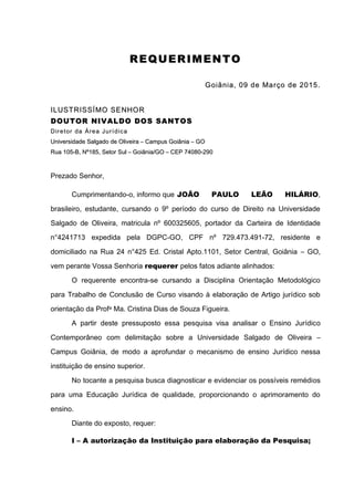 29
RR EE QQ UU EERR IIMM EE NN TT OO
GGooiiâânniiaa,, 0099 ddee MMaarrççoo ddee 22001155..
IILLUUSSTTRRIISSSSÍÍMMOO SSEENNHHOORR
DDOOUUTTOORR NNIIVVAALLDDOO DDOOSS SSAANNTTOOSS
DDiirreettoorr ddaa ÁÁrreeaa JJuurrííddiiccaa
UUnniivveerrssiiddaaddee SSaallggaaddoo ddee OOlliivveeiirraa –– CCaammppuuss GGooiiâânniiaa –– GGOO
RRuuaa 110055--BB,, NNºº118855,, SSeettoorr SSuull –– GGooiiâânniiaa//GGOO –– CCEEPP 7744008800--229900
Prezado Senhor,
Cumprimentando-o, informo que JOÃO PAULO LEÃO HILÁRIO,
brasileiro, estudante, cursando o 9º período do curso de Direito na Universidade
Salgado de Oliveira, matricula nº 600325605, portador da Carteira de Identidade
n°4241713 expedida pela DGPC-GO, CPF nº 729.473.491-72, residente e
domiciliado na Rua 24 n°425 Ed. Cristal Apto.1101, Setor Central, Goiânia – GO,
vem perante Vossa Senhoria requerer pelos fatos adiante alinhados:
O requerente encontra-se cursando a Disciplina Orientação Metodológico
para Trabalho de Conclusão de Curso visando à elaboração de Artigo jurídico sob
orientação da Profa Ma. Cristina Dias de Souza Figueira.
A partir deste pressuposto essa pesquisa visa analisar o Ensino Jurídico
Contemporâneo com delimitação sobre a Universidade Salgado de Oliveira –
Campus Goiânia, de modo a aprofundar o mecanismo de ensino Jurídico nessa
instituição de ensino superior.
No tocante a pesquisa busca diagnosticar e evidenciar os possíveis remédios
para uma Educação Jurídica de qualidade, proporcionando o aprimoramento do
ensino.
Diante do exposto, requer:
I – A autorização da Instituição para elaboração da Pesquisa;
 