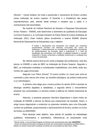 3
Oliveira4 – Campi Goiânia, de modo a aprofundar o mecanismo de Ensino Jurídico
nessa instituição de ensino superior. O Docente e o Acadêmico são peças
importantíssimas, pois, através deste emissor e receptor que o saber e o
conhecimento são transmitidos.
No tocante ao Instituto Nacional de Estudos e Pesquisas Educacionais
Anísio Teixeira – ENADE, este desenvolve a dosimetria da qualidade da Educação
no Ensino Superior e, é o principal indicador do Índice Geral de Cursos Avaliados da
Instituição (IGC). Esse instituto aplica anualmente o exame ENADE (Exame
Nacional de Desempenho de Estudantes) cujo o objetivo:
É avaliar o desempenho dos estudantes com relação aos conteúdos
programáticos previstos nas diretrizes curriculares dos cursos de
graduação, o desenvolvimento de competências e habilidades necessárias
ao aprofundamento da formação geral e profissional, e o nível de
atualização dos estudantes com relação à realidade brasileira e mundial,
integrando o Sinaes, juntamente a avaliação institucional e a avaliação dos
cursos de graduação.
No referido exame leva-se em conta a titulação dos professores, nota dos
alunos no ENADE e visita do MEC na Instituição de Ensino Superior. Segundo o
MEC, as instituições avaliadas e consideradas insatisfatórias, com efeito, terão seu
número de vagas diminuídas.
Segundo Luiz Flávio Gomes5 ‘O ensino jurídico no nosso país acha-se
submetido a pelo menos três crises: (a) científico-ideológica, (b) político-institucional
e (c) metodológica’.
A primeira crise alega que o ensino jurídico do século XVIII é exordial na
ideologia científica (legalista e estatalista); a segunda afirma o mercantilismo
presente nas universidades e a terceira mostra a falência do método tradicional de
ensino.
Ademais, a presente pesquisa vislumbra diagnosticar o baixo índice da
avaliação do ENADE e elencar os fatores que ocasionaram tal resultado. Assim, o
artigo busca diagnosticar e evidenciar os possíveis remédios para uma Educação
Jurídica de qualidade, proporcionando o aprimoramento do Ensino Jurídico no Curso
de Direito na UNIVERSO.
Para alcançar esse objetivo, esse estudo foi pautado na metodologia
qualitativa, interpretativa e quantitativa. Utilizando-se as proposições mais
4
Nesse estudo, a Universidade Salgado de Oliveira será representado pela sigla UNIVERSO.
5
Doutor em Direito Penal pela Faculdade de Direito da Universidade Complutense de Madri (2001),
Mestre em Direito Penal pela Faculdade de Direito da Universidade de São Paulo (1989).
 