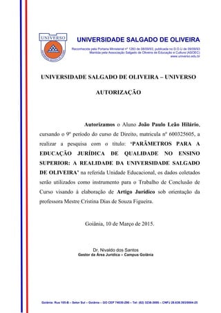 32
UNIVERSIDADE SALGADO DE OLIVEIRA
Reconhecida pela Portaria Ministerial nº 1283 de 08/09/93, publicada no D.O.U de 09/09/93
Mantida pela Associação Salgado de Oliveira de Educação e Cultura (ASOEC)
www.universo.edu.br
UNIVERSIDADE SALGADO DE OLIVEIRA – UNIVERSO
AUTORIZAÇÃO
Autorizamos o Aluno João Paulo Leão Hilário,
cursando o 9º período do curso de Direito, matricula nº 600325605, a
realizar a pesquisa com o título: ‘PARÂMETROS PARA A
EDUCAÇÃO JURÍDICA DE QUALIDADE NO ENSINO
SUPERIOR: A REALIDADE DA UNIVERSIDADE SALGADO
DE OLIVEIRA’ na referida Unidade Educacional, os dados coletados
serão utilizados como instrumento para o Trabalho de Conclusão de
Curso visando à elaboração de Artigo Jurídico sob orientação da
professora Mestre Cristina Dias de Souza Figueira.
Goiânia, 10 de Março de 2015.
Dr. Nivaldo dos Santos
Gestor da Área Jurídica – Campus Goiânia
Goiânia: Rua 105-B – Setor Sul – Goiânia – GO CEP 74030-290 – Tel: (62) 3238-3000 – CNPJ 28.638.393/0004-25
 