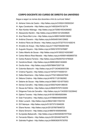 34
CORPO DOCENTE DO CURSO DE DIREITO DA UNIVERSO
Segue a seguir os nomes dos docentes e link do currículo 'lattes':
 Adriana Vieira de Castro - http://lattes.cnpq.br/3165241250502341
 Ageu Cavalcante - http://lattes.cnpq.br/1485324478130774
 Alan Kardec Nóbrega - http://lattes.cnpq.br/7206016534280062
 Alessandra Nardini - http://lattes.cnpq.br/8404132120448825
 Ana Flávia Mori Lima - http://lattes.cnpq.br/4800154099158293
 Antônia Chaveiro - http://lattes.cnpq.br/6454491040129902
 Antônio Flávio de Oliveira - http://lattes.cnpq.br/3732775151426216
 Arivaldo de Araujo - http://lattes.cnpq.br/1155274562061892
 Augusto Goyano - http://lattes.cnpq.br/5952197973376887
 Calos Alberto de Sousa - http://lattes.cnpq.br/9130022142003667
 Carlos Márcio Rissi Macedo - http://lattes.cnpq.br/4090914858805735
 Carlos Rubens Ferreira - http://lattes.cnpq.br/9525070314790529
 Carolinne Brasil - http://lattes.cnpq.br/6886336021404683
 Cecília Aires - http://lattes.cnpq.br/8297888472007136
 Colombo Baiocchi - http://lattes.cnpq.br/2713434630507256
 Cristina Figueira - http://lattes.cnpq.br/1875377745000101
 Dalba Maximiano - http://lattes.cnpq.br/7702148924407649
 Débora Cristina - http://lattes.cnpq.br/4978171291562062
 Delaine de Sousa - http://lattes.cnpq.br/3866110318775053
 Denise Carvalho - http://lattes.cnpq.br/5563742491366430
 Deusa de Fátima - http://lattes.cnpq.br/8646767975145250
 Diógenes Faria de Carvalho - http://lattes.cnpq.br/1343555133238442
 Djalma Tavares - http://lattes.cnpq.br/6155188549283984
 Eder Francelino - http://lattes.cnpq.br/4798660485940695
 Elder Lunardi - http://lattes.cnpq.br/8842108517254153
 Eli Falanque - http://lattes.cnpq.br/5135737312646250
 Eliane Nunes - http://lattes.cnpq.br/2512578075648723
 Eliane Simonini - http://lattes.cnpq.br/8897618595940560
 Eurípedes Balsanulfo - http://lattes.cnpq.br/8425263837077534
 Fernando Ribeiro - http://lattes.cnpq.br/2012834927446776
 Gabriela Pugliesi - http://lattes.cnpq.br/0699382676730763
 