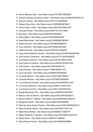 35
 Gener Otaviano Silva - http://lattes.cnpq.br/7977693745602657
 Giulliano Rodrigo Gonçalves e Silva - http://lattes.cnpq.br/2326263870252118
 Gláucia Yoshida - http://lattes.cnpq.br/2372141342605039
 Gleyser Alves Silva - http://lattes.cnpq.br/7629906565619641
 Helcio Castro e Silva - http://lattes.cnpq.br/8231861024601475
 Henrique Paixão - http://lattes.cnpq.br/4891791315131863
 Igor Isaac - http://lattes.cnpq.br/5832354530826897
 Inácio Belina - http://lattes.cnpq.br/5192876846940597
 Isabel Balmaceda - http://lattes.cnpq.br/7936858587962687
 Isabel Valverde - http://lattes.cnpq.br/1657680542865245
 Ivone Santomé - http://lattes.cnpq.br/0377600818618344
 Izabel Antonieta - http://lattes.cnpq.br/3708197413490675
 Jorge Antônio Bezerra Oliveira - http://lattes.cnpq.br/5442933659557458
 José Antônio Cavalcante - http://lattes.cnpq.br/3115190572546838
 José Batista Sobrinho - http://lattes.cnpq.br/9270217863141263
 José Carlos de Oliveira - http://lattes.cnpq.br/9843215276514728
 José Chaves - http://lattes.cnpq.br/8417856766294175
 José Hendrigo - http://lattes.cnpq.br/1189861896071573
 Lauro da Costa - http://lattes.cnpq.br/3468847055258458
 Leonardo Bezerra - http://lattes.cnpq.br/3532734551592947
 Leonardo Mendes - http://lattes.cnpq.br/7070482182859245
 Lívia Costa de Andrade - http://lattes.cnpq.br/6187935069151359
 Luis Antonio Bezerra - http://lattes.cnpq.br/5586131768710327
 Luis Antonio da Silva - http://lattes.cnpq.br/6017109193025431
 Marajá Mendonça Filho - http://lattes.cnpq.br/9266783745047871
 Marcos José de Oliveira - http://lattes.cnpq.br/5312978153426213
 Marcus Antônio T. Batista - http://lattes.cnpq.br/9535352351922147
 Margareth Estrela - http://lattes.cnpq.br/3293148410909984
 Maria de Jesus Nunes Teixeira - http://lattes.cnpq.br/5661388556324413
 Maria Emília M. Rocha - http://lattes.cnpq.br/0614867414211241
 Maximiliana Moraes - http://lattes.cnpq.br/2659562173502797
 Meyre Elizabeth C. Santana - http://lattes.cnpq.br/9430967219053176
 Neival Xavier - http://lattes.cnpq.br/1296975111589404
 Olinto Neves Ferreira - http://lattes.cnpq.br/4518286482366564
 