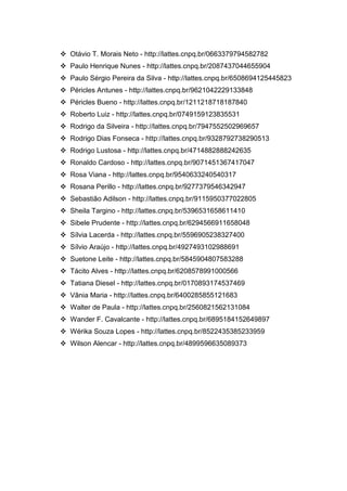 36
 Otávio T. Morais Neto - http://lattes.cnpq.br/0663379794582782
 Paulo Henrique Nunes - http://lattes.cnpq.br/2087437044655904
 Paulo Sérgio Pereira da Silva - http://lattes.cnpq.br/6508694125445823
 Péricles Antunes - http://lattes.cnpq.br/9621042229133848
 Péricles Bueno - http://lattes.cnpq.br/1211218718187840
 Roberto Luiz - http://lattes.cnpq.br/0749159123835531
 Rodrigo da Silveira - http://lattes.cnpq.br/7947552502969657
 Rodrigo Dias Fonseca - http://lattes.cnpq.br/9328792738290513
 Rodrigo Lustosa - http://lattes.cnpq.br/4714882888242635
 Ronaldo Cardoso - http://lattes.cnpq.br/9071451367417047
 Rosa Viana - http://lattes.cnpq.br/9540633240540317
 Rosana Perillo - http://lattes.cnpq.br/9277379546342947
 Sebastião Adilson - http://lattes.cnpq.br/9115950377022805
 Sheila Targino - http://lattes.cnpq.br/5396531658611410
 Sibele Prudente - http://lattes.cnpq.br/6294566911658048
 Sílvia Lacerda - http://lattes.cnpq.br/5596905238327400
 Sílvio Araújo - http://lattes.cnpq.br/4927493102988691
 Suetone Leite - http://lattes.cnpq.br/5845904807583288
 Tácito Alves - http://lattes.cnpq.br/6208578991000566
 Tatiana Diesel - http://lattes.cnpq.br/0170893174537469
 Vânia Maria - http://lattes.cnpq.br/6400285855121683
 Walter de Paula - http://lattes.cnpq.br/2560821562131084
 Wander F. Cavalcante - http://lattes.cnpq.br/6895184152649897
 Wérika Souza Lopes - http://lattes.cnpq.br/8522435385233959
 Wilson Alencar - http://lattes.cnpq.br/4899596635089373
 