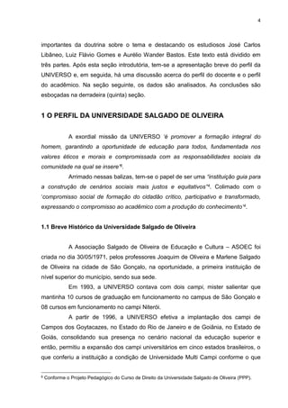4
importantes da doutrina sobre o tema e destacando os estudiosos José Carlos
Libâneo, Luiz Flávio Gomes e Aurélio Wander Bastos. Este texto está dividido em
três partes. Após esta seção introdutória, tem-se a apresentação breve do perfil da
UNIVERSO e, em seguida, há uma discussão acerca do perfil do docente e o perfil
do acadêmico. Na seção seguinte, os dados são analisados. As conclusões são
esboçadas na derradeira (quinta) seção.
1 O PERFIL DA UNIVERSIDADE SALGADO DE OLIVEIRA
A exordial missão da UNIVERSO ‘é promover a formação integral do
homem, garantindo a oportunidade de educação para todos, fundamentada nos
valores éticos e morais e compromissada com as responsabilidades sociais da
comunidade na qual se insere’6.
Arrimado nessas balizas, tem-se o papel de ser uma “instituição guia para
a construção de cenários sociais mais justos e equitativos”4. Colimado com o
‘compromisso social de formação do cidadão crítico, participativo e transformado,
expressando o compromisso ao acadêmico com a produção do conhecimento’4.
1.1 Breve Histórico da Universidade Salgado de Oliveira
A Associação Salgado de Oliveira de Educação e Cultura – ASOEC foi
criada no dia 30/05/1971, pelos professores Joaquim de Oliveira e Marlene Salgado
de Oliveira na cidade de São Gonçalo, na oportunidade, a primeira instituição de
nível superior do município, sendo sua sede.
Em 1993, a UNIVERSO contava com dois campi, mister salientar que
mantinha 10 cursos de graduação em funcionamento no campus de São Gonçalo e
08 cursos em funcionamento no campi Niterói.
A partir de 1996, a UNIVERSO efetiva a implantação dos campi de
Campos dos Goytacazes, no Estado do Rio de Janeiro e de Goiânia, no Estado de
Goiás, consolidando sua presença no cenário nacional da educação superior e
então, permitiu a expansão dos campi universitários em cinco estados brasileiros, o
que conferiu a instituição a condição de Universidade Multi Campi conforme o que
6 Conforme o Projeto Pedagógico do Curso de Direito da Universidade Salgado de Oliveira (PPP).
 