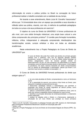 6
reformulação do ensino e prática jurídica no Brasil na concepção do futuro
profissional realizar o trabalho conectado com a realidade de seu tempo.
No tocante a esse entendimento, Maria Lúcia M. Carvalho Vasconcelos7
afirma que: “A Universidade deve criar um espaço que possibilite a seus docentes a
reflexão sobre sua prática, visando, com isto, à melhoria da qualidade pedagógica
de todos os cursos e de seus professores em exercício”.
O objetivo do curso de Direito da UNIVERSO ‘é formar profissionais de
alto nível, com uma sólida formação intelectual, uma ampla base cultural e uma
ótima compreensão dos princípios jurídicos’8. O condão para formação humanitária,
reflexiva, crítica, indispensável à adequada compreensão interdisciplinar das
transformações sociais, cumpre enfatizar a ética em todas as atividades
acadêmicas.
Neste entendimento traz o Projeto Pedagógico do Curso de Direito da
UNIVERSO9 que:
O curso de Direito não pode ficar restrito aos direitos de primeira geração
(direitos civis e políticos), nem aos de Segunda geração (direitos
econômicos, sociais e culturais). O curso de Direito deverá abranger os
direitos categorizados como de terceira geração (direito do
desenvolvimento, de paz, do meio ambiente e da paternidade) e os direitos
concebidos como de Quarta dimensão (direito à democracia, à informação e
ao pluralismo). Só assim, teremos bacharéis em direito compromissados
com os valores de solidariedade e participação, valores que levam a um
caminhar mais humano e solidário na educação. [...]
O Curso de Direito da UNIVERSO formará profissionais do direito que
estejam aptos a10:
 ter uma visão pluralista do Direito, compreendendo-o como um fenômeno
social;
 ter a capacidade de assumir uma postura crítica frente ao Direito, para
adequá-lo à realidade socioeconômica do país;
 desenvolver estratégias teóricas e metodológicas que permitam a
superação dos limites da versão dogmática da ciência jurídica, como
fenômeno social constante mutação;
 aplicar o conhecimento jurídico à solução de problemas novos, para os
quais nem sempre a legislação oferece respostas em suas normas;
 identificar as principais demandas da contemporaneidade e o tratamento
jurídico adequado;
 analisar as relações entre o Direito e a Democracia, objetivando a
articulação de um novo Direito que prestigie os novos princípios
7 Maria Lucia M. Carvalho Vasconcelos é pedagoga formada pela USP, doutora em Administração
pela Universidade Presbiteriana Mackenzie e doutora em Educação pela USP.
8 Ibidem. p.26.
9 Segundo o Projeto Pedagógico do Curso de Direito da Universidade Salgado de Oliveira (PPP). Op.
Cit.
10 Idem.
 