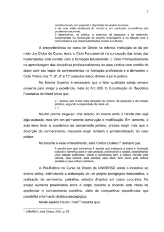 7
constitucionais, em especial a dignidade da pessoa humana;
 ter uma visão atualizada do mundo e, em particular, consciência dos
problemas nacionais.
 desenvolver, na prática, o exercício da pesquisa e da extensão,
fundamentais na construção do espírito investigativo e da relação com a
comunidade e sua responsabilidades sociais e culturais.
A preponderância do curso de Direito na referida Instituição se dá por
meio dos Ciclos do Curso, tendo o Ciclo Fundamental na concepção das áreas das
humanidades com condão com a formação fundamental, o Ciclo Profissionalizante
na aprendizagem das disciplinas profissionalizantes da área jurídica com condão do
aluno abrir seu leque de conhecimentos na formação profissional e o derradeiro o
Ciclo Prático nos 7º, 8º, 9º e 10º períodos dando ênfase à parte prática.
No Ensino Superior é necessário que o fator qualidade esteja sempre
presente para atingir a excelência, meta do Art. 208, V, Constituição da República
Federativa do Brasil prevê que:
V - acesso aos níveis mais elevados do ensino, da pesquisa e da criação
artística, segundo a capacidade de cada um;
[...]
Noutro prisma exige-se uma relação do ensino onde o Direito não sejá
algo acabado, mas sim em permanente construção e modificação. Em comento, a
aula deve levar o acadêmico ao pensamento jurídico, precisa exigir mais que a
absorção do conhecimento, necessita exigir também a problematização do caso
prático.
No tocante a esse entendimento, José Carlos Libâneo11 destaca que:
A escola com que sonhamos é aquela que assegura a todos a formação
cultural e científica para a vida pessoal, profissional e cidadã, possibilitando
uma relação autônoma, critica e construtiva com a cultura provida pela
ciência, pela técnica, pela estética, pela ética, bem como pela cultura
paralela e pela cultura cotidiana.
A Pró-Reitora no Curso de Direito da UNIVERSO adota o incentivo ao
ensino crítico, estimulando a elaboração de um projeto pedagógico democrático, a
realização de seminários, palestras, estudos dirigidos em casos concretos. No
ensejo aumenta proximidade entre o corpo discente e docente com intuito de
aprofundar o conhecimento científico, além de compartilhar experiências que
possibilita a formação didático-pedagógica.
Neste sentido Paulo Freire12 ressalta que:
11
LIBÂNEO, José Carlos. 2001, p. 07
 