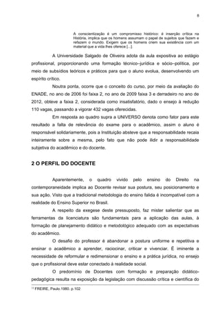 8
A conscientização é um compromisso histórico: é inserção crítica na
História, implica que os homens assumam o papel de sujeitos que fazem e
refazem o mundo. Exigem que os homens criem sua existência com um
material que a vida lhes oferece [...].
A Universidade Salgado de Oliveira adota da aula expositiva ao estágio
profissional, proporcionando uma formação técnico–jurídica e sócio–política, por
meio de subsídios teóricos e práticos para que o aluno evolua, desenvolvendo um
espírito crítico.
Noutra ponta, ocorre que o conceito do curso, por meio da avaliação do
ENADE, no ano de 2006 foi faixa 2, no ano de 2009 faixa 3 e derradeiro no ano de
2012, obteve a faixa 2, considerada como insatisfatório, dado o ensejo à redução
110 vagas, passando a vigorar 432 vagas oferecidas.
Em resposta ao quadro supra a UNIVERSO denota como fator para este
resultado a falta de relevância do exame para o acadêmico, assim o aluno é
responsável solidariamente, pois a Instituição absteve que a responsabilidade recaia
inteiramente sobre a mesma, pelo fato que não pode ilidir a responsabilidade
subjetiva do acadêmico e do docente.
2 O PERFIL DO DOCENTE
Aparentemente, o quadro vivido pelo ensino do Direito na
contemporaneidade implica ao Docente revisar sua postura, seu posicionamento e
sua ação. Visto que a tradicional metodologia do ensino falida é incompatível com a
realidade do Ensino Superior no Brasil.
A respeito da exegese deste pressuposto, faz mister salientar que as
ferramentas da licenciatura são fundamentais para a aplicação das aulas, à
formação de planejamento didático e metodológico adequado com as expectativas
do acadêmico.
O desafio do professor é abandonar a postura uniforme e repetitiva e
ensinar o acadêmico a aprender, raciocinar, criticar e vivenciar. É iminente a
necessidade de reformular e redimensionar o ensino e a prática jurídica, no ensejo
que o profissional deve estar conectado à realidade social.
O predomínio de Docentes com formação e preparação didático-
pedagógica resulta na exposição da legislação com discussão crítica e científica do
12
FREIRE, Paulo.1980. p.102
 
