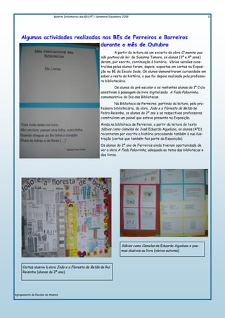 Boletim Informativo das BEs Nº 1 Setembro/Dezembro 2009                                                  11




    Algumas actividades realizadas nas BEs de Ferreiros e Barreiros
                                  durante o mês de Outubro
                                                                      A partir da leitura de um excerto da obra O menino que
                                                              não gostava de ler de Susanna Tamaro, os alunos (3º e 4º anos)
                                                              deram, por escrito, continuação à história. Várias versões cons-
                                                              truídas pelos alunos foram, depois, expostas em cartaz na Exposi-
                                                              ção na BE da Escola Sede. Os alunos demonstraram curiosidade em
                                                              saber o resto da história, o que foi depois realizado pela professo-
                                                              ra bibliotecária.
                                                                       Os alunos do pré-escolar e os restantes alunos do 1º Ciclo
                                                              assistiram à passagem do livro digitalizado A Fada Palavrinha,
                                                              comemorativo do Dia das Bibliotecas.
                                                                      Na Biblioteca de Ferreiros, partindo da leitura, pela pro-
                                                              fessora bibliotecária, da obra, João e a Floresta de Betão de
                                                              Pedro Reisinho, os alunos do 2º ano e as respectivas professoras
                                                              construíram um painel que esteve presente na Exposição.
                                                              Ainda na biblioteca de Ferreiros, a partir da leitura do texto
                                                              Sábios como Camelos de José Eduardo Agualusa, os alunos (4ºD)
                                                              recontaram por escrito a história procedendo também à sua ilus-
                                                              tração (cartaz que também fez parte da Exposição).
                                                              Os alunos do 2º ano de Ferreiros ainda tiveram oportunidade de
                                                              ver a obra A Fada Palavrinha, adequada ao tema das bibliotecas e
                                                              dos livros.




                                                                             Sábios como Camelos de Eduardo Agualusa e poe-
                                                                             mas alusivos ao livro (vários autores)



     Cartaz alusivo à obra João e a Floresta de Betão de Rui
     Reisinho (alunos do 2º ano)




Agrupamento de Escolas de Amares
 