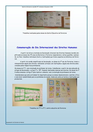 Boletim Informativo das BEs Nº 1 Setembro/Dezembro 2009                                    12




                             Trabalhos realizados pelos alunos do Centro Educativo de Ferreiros




                   Comemoração do Dia Internacional dos Direitos Humanos

                         A partir da leitura orientada da Declaração Universal dos Direitos Humanos (versão sim-
               plificada) os alunos dos 4ºs anos de Barreiros e Ferreiros responderam a várias questões, realizan-
               do, no final, trabalhos individuais (texto e ilustrações) que foram expostos na biblioteca de Ferrei-
               ros.
                       A partir da versão simplificada da Declaração, os alunos do 2º ano de Ferreiros, leram e
               interpretaram alguns dos direitos, realizando cartazes com ilustrações e alguns dos direitos selec-
               cionados pelas respectivas professoras.
               Os alunos do 1º F, com orientação do professor da turma, trabalharam, a partir de uma selecção de
               artigos da Declaração, o artigo 1º e 25º, fazendo ilustrações alusivas aos direitos. Os alunos do 1º
               H seleccionaram o artigo 2º para ilustrar e debater, sob a orientação da professora da turma.
                Consideramos que esta actividade foi importante porque os alunos desenvolveram o sentido crítico
               e uma maior sensibilidade para os problemas do mundo, tendo em conta os textos e ilustrações que
               produziram.




                                         Trabalhos do 1º F e 2º I centro educativo de Ferreiros




Agrupamento de Escolas de Amares
 