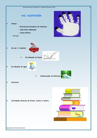 Boletim Informativo das BEs Nº 1 Setembro/Dezembro 2009   14




                         VAI ACONTECER:


        Visitas:
                    - Escritores/contadores de histórias;
                    - João Pedro Mésseder
                    - Liliana Ribeiro
        - Ao Lar;




        Dia de S. Valentim




                                   Dia Mundial da Poesia




        Dia Mundial da água




                                                         Comemoração da Natureza


        Concursos




        Actividades diversas de leitura, leitura e leitura…




Agrupamento de Escolas de Amares
 