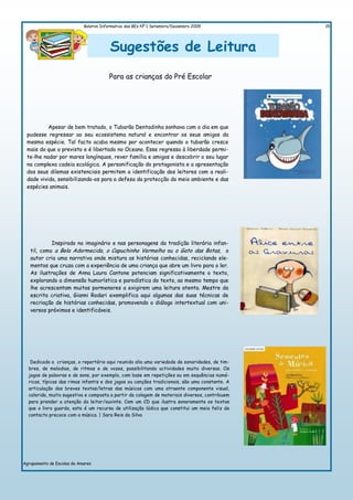 Boletim Informativo das BEs Nº 1 Setembro/Dezembro 2009             15




                                        Sugestões de Leitura
                                       Para as crianças do Pré Escolar




          Apesar de bem tratado, o Tubarão Dentadinha sonhava com o dia em que
 pudesse regressar ao seu ecossistema natural e encontrar os seus amigos da
 mesma espécie. Tal facto acaba mesmo por acontecer quando o tubarão cresce
 mais do que o previsto e é libertado no Oceano. Esse regresso à liberdade permi-
 te-lhe nadar por mares longínquos, rever família e amigos e descobrir o seu lugar
 na complexa cadeia ecológica. A personificação do protagonista e a apresentação
 dos seus dilemas existenciais permitem a identificação dos leitores com a reali-
 dade vivida, sensibilizando-os para a defesa da protecção do meio ambiente e das
 espécies animais.




            Inspirado no imaginário e nas personagens da tradição literária infan-
   til, como a Bela Adormecida, o Capuchinho Vermelho ou o Gato das Botas, o
   autor cria uma narrativa onde mistura as histórias conhecidas, reciclando ele-
   mentos que cruza com a experiência de uma criança que abre um livro para o ler.
   As ilustrações de Anna Laura Cantone potenciam significativamente o texto,
   explorando a dimensão humorística e parodística do texto, ao mesmo tempo que
   lhe acrescentam muitos pormenores a exigirem uma leitura atenta. Mestre da
   escrita criativa, Gianni Rodari exemplifica aqui algumas das suas técnicas de
   recriação de histórias conhecidas, promovendo o diálogo intertextual com uni-
   versos próximos e identificáveis.




   Dedicado a crianças, o repertório aqui reunido alia uma variedade de sonoridades, de tim-
  bres, de melodias, de ritmos e de vozes, possibilitando actividades muito diversas. Os
  jogos de palavras e de sons, por exemplo, com base em repetições ou em sequências numé-
  ricas, típicas das rimas infantis e dos jogos ou canções tradicionais, são uma constante. A
  articulação dos breves textos/letras das músicas com uma atraente componente visual,
  colorida, muito sugestiva e composta a partir da colagem de materiais diversos, contribuem
  para prender a atenção do leitor/ouvinte. Com um CD que ilustra sonoramente os textos
  que o livro guarda, este é um recurso de utilização lúdica que constitui um meio feliz de
  contacto precoce com a música. | Sara Reis da Silva




Agrupamento de Escolas de Amares
 