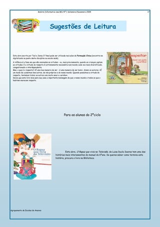 Boletim Informativo das BEs Nº 1 Setembro/Dezembro 2009                                                       17




                                            Sugestões de Leitura



  Esta obra escrita por Ted e Jenny O´Neal pode ser utilizada nas aulas de Formação Cívica (encontra-se
  digitalizado na pasta desta disciplina na escola sede).

  A infância é a fase em que são ensinadas as virtudes - ou, mais precisamente, quando as crianças captam
  as virtudes. E a virtude do respeito é extremamente necessária num mundo cada vez mais diversificado,
  congestionado e interdependente.
  Mas, o que é o respeito? «É uma boa maneira de ser - é uma maneira de ser bom», dizem os autores. «É
  um modo de cuidarmos dos outros, de nós próprios e do nosso mundo. Quando possuímos a virtude do
  respeito, tentamos tratar os outros com muito amor e carinho».
  Deixe que este livro leve para sua casa a importante mensagem de que o nosso mundo e todos os que o
  habitam merecem respeito.




                                                            Para os alunos do 2ºciclo




                                                             Esta obra, O Rapaz que vivia na Televisão, de Luisa Ducla Soares tem uma das
                                                   histórias mais interessantes do manual do 6ºano. Se queres saber como termina esta
                                                   história, procura o livro na Biblioteca.




Agrupamento de Escolas de Amares
 