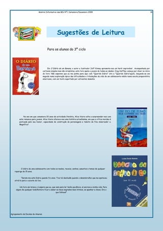 Boletim Informativo das BEs Nº 1 Setembro/Dezembro 2009                                                                            18




                                                   Sugestões de Leitura

                                        Para os alunos do 3º ciclo




                                         Em O Dìárìo de um Banana, o autor e ilustrador Jeff Kinney apresenta-nos um herói improvável . Acompanhado por
                                   cartoons simples mas não sirnplistas, este livro apela a jovens de todas as idades. Creg Heffley começa por dizer no início
                                   do livro: Não esperem que eu me ponha para aqui com "Querido Diário" isto e "Querido Dário"aquilo, lançando-se em
                                   seguida numa exploração épica das dificuldades e tribulações da vida de um adolescente médio numa escola preparatória
                                   americana, com um texto suportado por cativantes desenho




             No ano em que comemora 20 anos de actividade literária, Alice Vieira volta a surpreender-nos com
         este romance para jovens. Alice Vieira oferece-nos uma história actualíssima, em que a crítica mordaz é
         pontuada pelo seu humor, capacidade de construção de personagens e talento de fina observador a.
         Magnífico!




           O diário de uma adolescente com todos os medos, receios, sonhos, assuntos e temas de qualquer
    rapariga de 15 anos.


            "Deram-me este Diário quando fiz anos. Tive tal desilusão quando o desembrulhei que me apeteceu
    atirá-lo para o caixote do lixo.


         Um livro em branco, à espera que eu, que nem para ler tenho paciência, aí escreva a minha vida. Para
     algum dia qualquer bisbilhoteiro ficar a saber os meus segredos mais íntimos, se apanhar a chave. Era o
                                                   que faltava!"




Agrupamento de Escolas de Amares
 