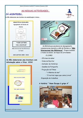 Boletim Informativo das BEs Nº 1 Setembro/Dezembro 2009                                    2




                                    AS NOSSAS ACTIVIDADES…
JÁ ACONTECEU…
As BEs elaboraram uma brochura de sensibilização à leitura...



                BIBLIOTECAS ESCOLARES

                Agrupamento de Escolas de

                             Amares




                                                                            “ Fazer leitores para construir saberes”
                                                                               A BE:” UM MUNDO Á TUA MÃO”
                      “FAZER LEITORES

                     PARA CONSTRUIR”
                                                                             As Bibliotecas escolares do Agrupamento
             Mês Internacional das Bibliotecas                            comemoraram durante o mês de Outubro o “Mês
                            OUTUBRO                                       Internacional das Bibliotecas”. Proporcionando
                                                                          a todos os alunos um leque de actividades :
               ANO LECTIVO 2009 / 2010
                                                                                    O LIVRO
                                                                          - Oficinas do saber
 As BEs elaboraram uma brochura com
                                                                          - Vinda de Escritor
 informação sobre o Vírus H1N1
                                                                          - Contador de Histórias
                                                                          - Sessões de Fotografia
                                                                          - Projecção de Filmes
                                                                                    -“ A Menina do mar”
                                                                                    - “O incrível rapaz que comia Livros”
                TROCA AS VOLTAS À GRIPE...
                                                                          -Exposição de trabalhos


                                                                      A história “ Nuno Escapa à gripe A”


                 lendo, jogando, descobrindo...




                           2009/2010




Agrupamento de Escolas de Amares
 