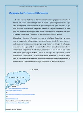 Boletim Informativo das BEs Nº 1 Setembro/Dezembro 2009                   20




        Mensagem das Professoras Bibliotecárias


                     É nossa preocupação tornar as Bibliotecas Escolares do Agrupamento de Escolas de

               Amares, num veículo essencial no processo de ensino - aprendizagem dos alunos e que

               estas desempenhem verdadeiramente um papel enriquecedor, junto de todos os que

               delas usufruem. Nesse sentido, cumpre-nos assinalar as funções fundamentais da nossa

               acção, que passará a ser divulgada neste boletim trimestral, quer em formato electróni-

               co, quer em suporte papel a disponibilizar nas Bibliotecas Escolares. A saber:

               Informativa – fornecer informação com rigor e actualizada; Educativa – promover

               meios e equipamentos adequados para uma aprendizagem favorável e um crescimento

               saudável, com orientação presencial, quer por um professor, em situação de aula, ou por

               um elemento da equipa da BE da escola sede; Formativa - selecção e uso de materiais

               formativos em competências de informação, em contexto de sala de aula ou não, promo-

               vendo novas aprendizagens; Cultural -apoiar a realização de experiências diversas,

               desenvolvendo a criatividade e as relações humanas; Recreativa - ocupar os tempos

               livres de uma forma útil e orientada, fornecendo informação, materiais e programas de

               valor recreativo, criando momentos de jogos e favorecer as relações entre pares.




                                                     Até breve



       SITES DE INTERESSE:




             Histórias

       http://www.historiadodia.pt/pt/index.aspx

http://e-livros.clube-de-leituras.pt/

PNL:

http://www.planonacionaldeleitura.gov.pt/escolas/programas.php

RBE:

http://www.rbe.min-edu.pt/

Bllogue das BEs do Agrupamento de Escolas de Amares

biblioamares.blogspot.com “ Refúgio da Imaginação”




Agrupamento de Escolas de Amares
 