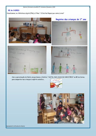 Boletim Informativo das BEs Nº 1 Setembro/Dezembro 2009                                     4

   BE de CAIRES
Visualizamos, na Biblioteca digital (PNL) o Filme “ O Incrível Rapaz que comia Livros”



                                                                                       Registos das crianças do 1º ano




         Com a aproximação do Natal, projectamos a História “ NATAL NAS ASAS DO ARCO ÍRIS” na BE de Caires,
         para despertar nas crianças o espírito natalício…




Agrupamento de Escolas de Amares
 