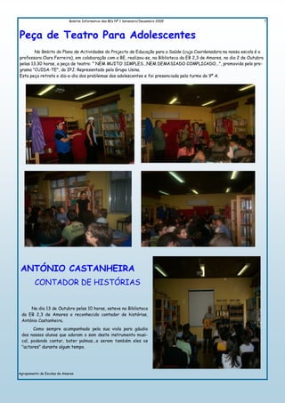 Boletim Informativo das BEs Nº 1 Setembro/Dezembro 2009                                       7



Peça de Teatro Para Adolescentes
        No âmbito do Plano de Actividades do Projecto de Educação para a Saúde (cuja Coordenadora na nossa escola é a
professora Clara Ferreira), em colaboração com a BE, realizou-se, na Biblioteca da EB 2,3 de Amares, no dia 2 de Outubro
pelas 13.30 horas, a peça de teatro: " NEM MUITO SIMPLES...NEM DEMASIADO COMPLICADO...", promovida pelo pro-
grama "CUIDA-TE", do IPJ. Representado pelo Grupo Usina.
Esta peça retrata o dia-a-dia dos problemas dos adolescentes e foi presenciada pela turma do 9º A.




 ANTÓNIO CASTANHEIRA
         CONTADOR DE HISTÓRIAS


     No dia 13 de Outubro pelas 10 horas, esteve na Biblioteca
 da EB 2,3 de Amares o reconhecido contador de histórias,
 António Castanheira.
       Como sempre acompanhado pela sua viola para gáudio
 dos nossos alunos que adoram o som deste instrumento musi-
 cal, podendo cantar, bater palmas...e serem também eles os
 "actores" durante algum tempo.




Agrupamento de Escolas de Amares
 