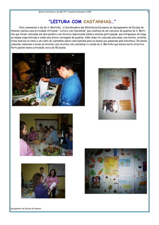 Boletim Informativo das BEs Nº 1 Setembro/Dezembro 2009                                        8




                                       “LEITURA COM CASTANHAS…”
        Para comemorar o dia de S. Martinho, a Coordenadora das Bibliotecas Escolares do Agrupamento de Escolas de
Amares realizou uma actividade intitulada " Leitura com Castanhas" que constava de um concurso de quadras de S. Marti-
nho que foram colocadas em dois painéis e um terceiro improvisado (dado a enorme participação, que ultrapassou de longe
as nossas expectativas) e ainda uma árvore carregada de quadras. Além disso foi colocada uma mesa com textos, revistas,
livros alusivos ao tema e um cesto de castanhas assim como bebidas para os alunos que passaram pela biblioteca. Os alunos
comeram, beberam e leram as revistas com receitas com castanhas e a lenda de S. Martinho que estava muito atractiva.
Participaram nesta actividade cerca de 50 alunos.




Agrupamento de Escolas de Amares
 