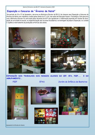 Boletim Informativo das BEs Nº 1 Setembro/Dezembro 2009                                     9


 Exposição e Concurso de “Árvores de Natal”
 No período de 14 a 17 de Dezembro, decorreu na Biblioteca Escolar da EB 2,3 de Amares uma Exposição e Concurso de
Árvores de Natal com trabalhos criados pelos alunos do 2º ciclo, nas aulas de Educação Visual e Tecnológica. Esta parceria
com a Biblioteca Escolar foi solicitada pelos docentes de EVT que agradecem a colaboração prestada em termos de divul-
gação da actividade na escola, na disponibilização dos recursos necessários, na montagem da própria Exposição, no cuidado
e vigilância relativamente às produções artísticas dos alunos.




EXPOSIÇÃO DOS TRABALHOS DOS NOSSOS ALUNOS DO CEF; EFA, PIEF…..                                                    E DO
AGRUPAMENTO….
           PIEF                                          EFAS                          Jardim de Infância de Besteiros




Agrupamento de Escolas de Amares
 