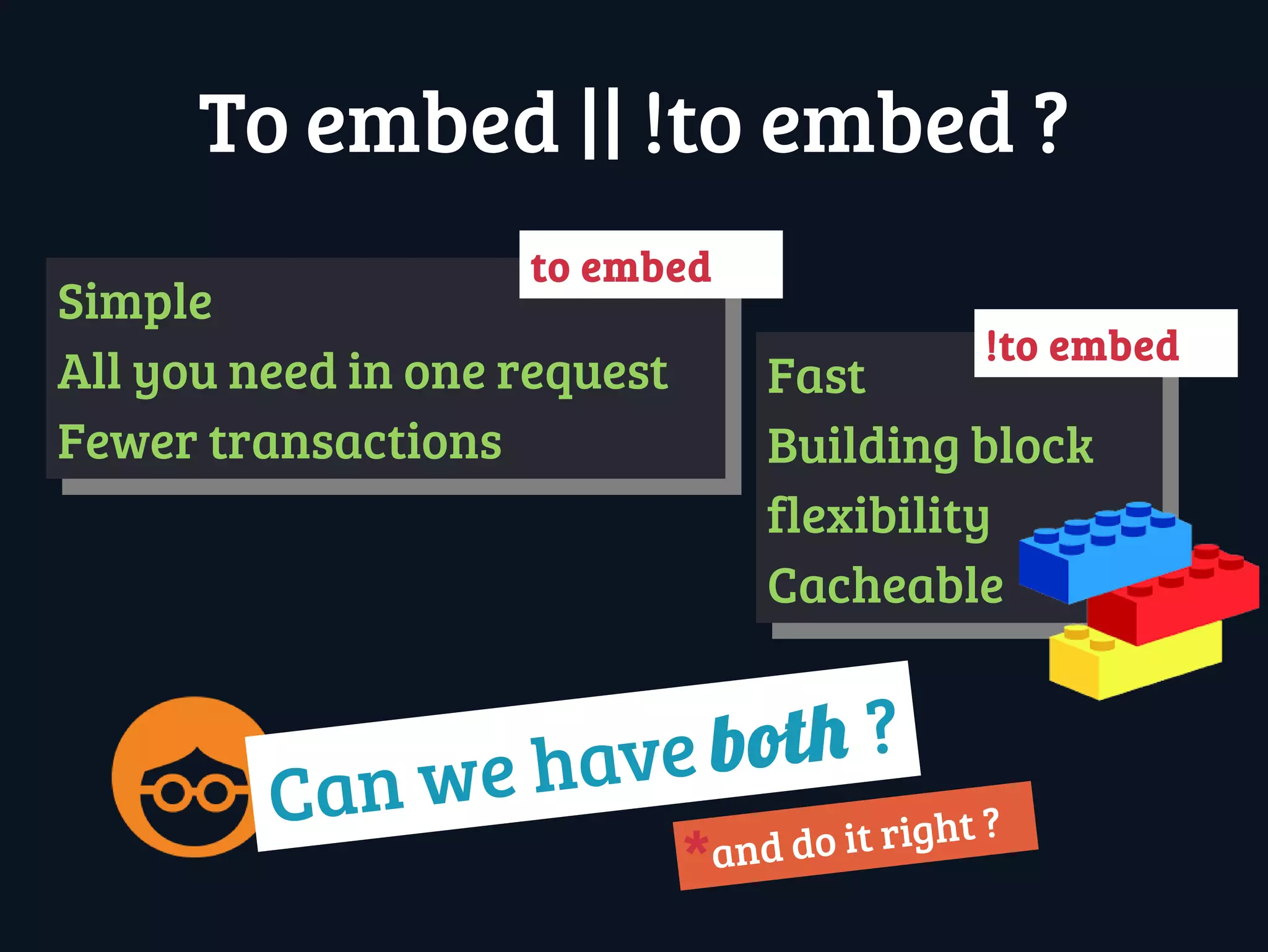 Can we have both ?
To embed || !to embed ?
Simple
All you need in one request
Fewer transactions
Simple
All you need in one request
Fewer transactions
Fast
Building block
flexibility
Cacheable
Fast
Building block
flexibility
Cacheable
!to embed
to embed
and do it right ?
*
 