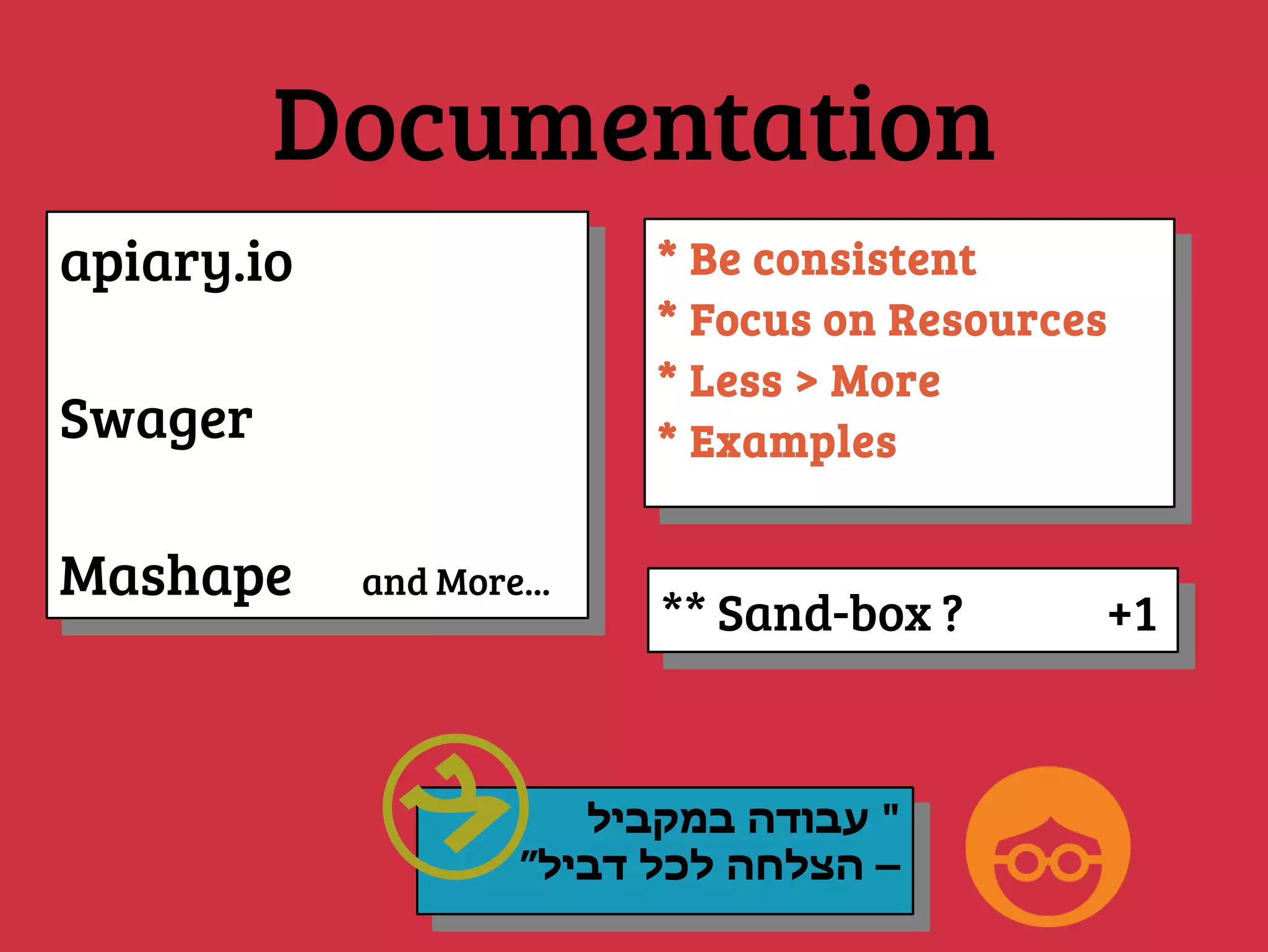 Documentation
apiary.io
Swager
Mashape and More...
apiary.io
Swager
Mashape and More...
* Be consistent
* Focus on Resources
* Less > More
* Examples
* Be consistent
* Focus on Resources
* Less > More
* Examples
‫במקביל‬ ‫עבודה‬ "
”‫דביל‬ ‫לכל‬ ‫הצלחה‬ –
‫במקביל‬ ‫עבודה‬ "
”‫דביל‬ ‫לכל‬ ‫הצלחה‬ –
** Sand-box ? +1** Sand-box ? +1
 