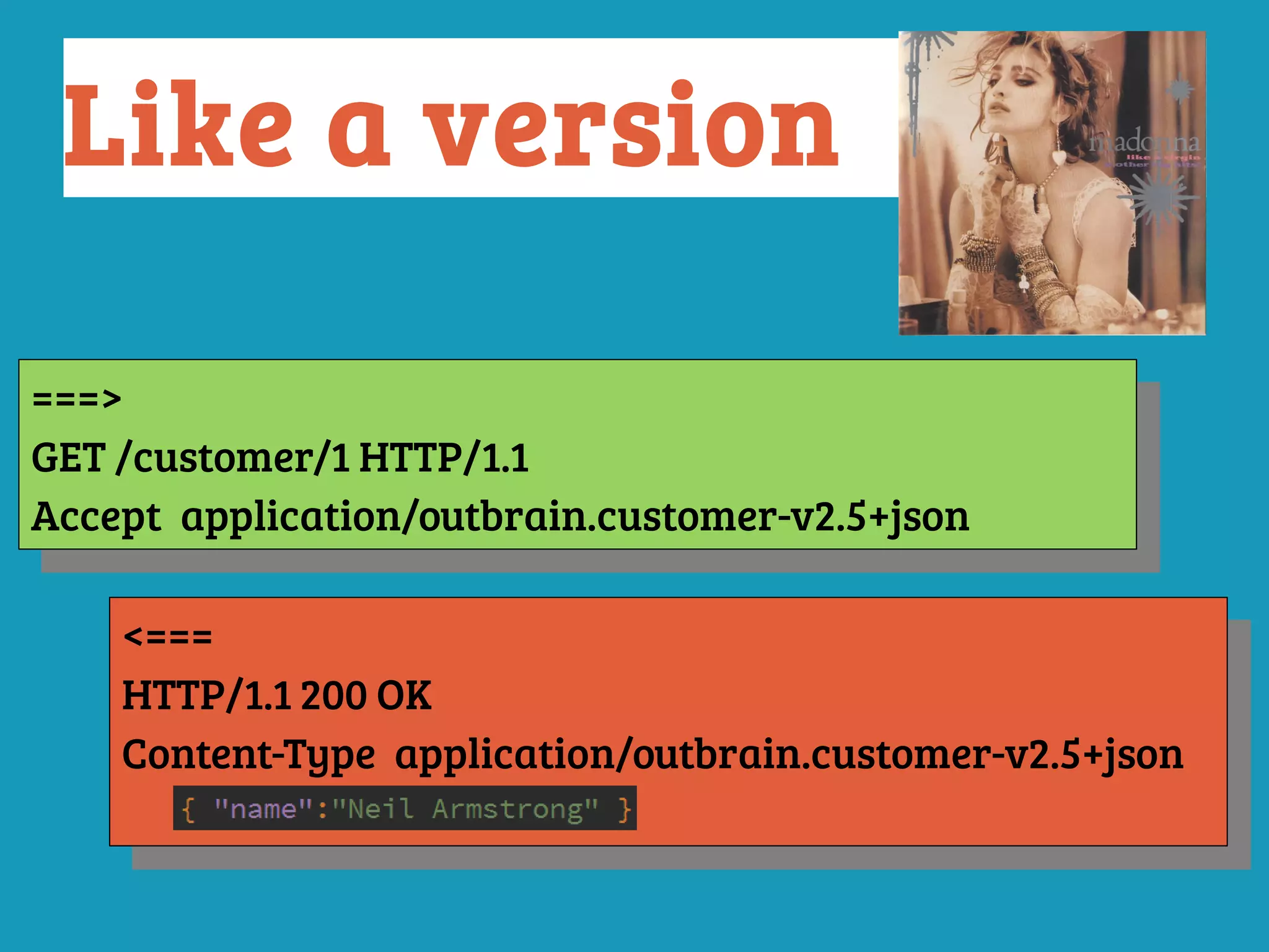 ===>
GET /customer/1 HTTP/1.1
Accept: application/outbrain.customer-v2.5+json
===>
GET /customer/1 HTTP/1.1
Accept: application/outbrain.customer-v2.5+json
<===
HTTP/1.1 200 OK
Content-Type: application/outbrain.customer-v2.5+json
<===
HTTP/1.1 200 OK
Content-Type: application/outbrain.customer-v2.5+json
Like a version
 