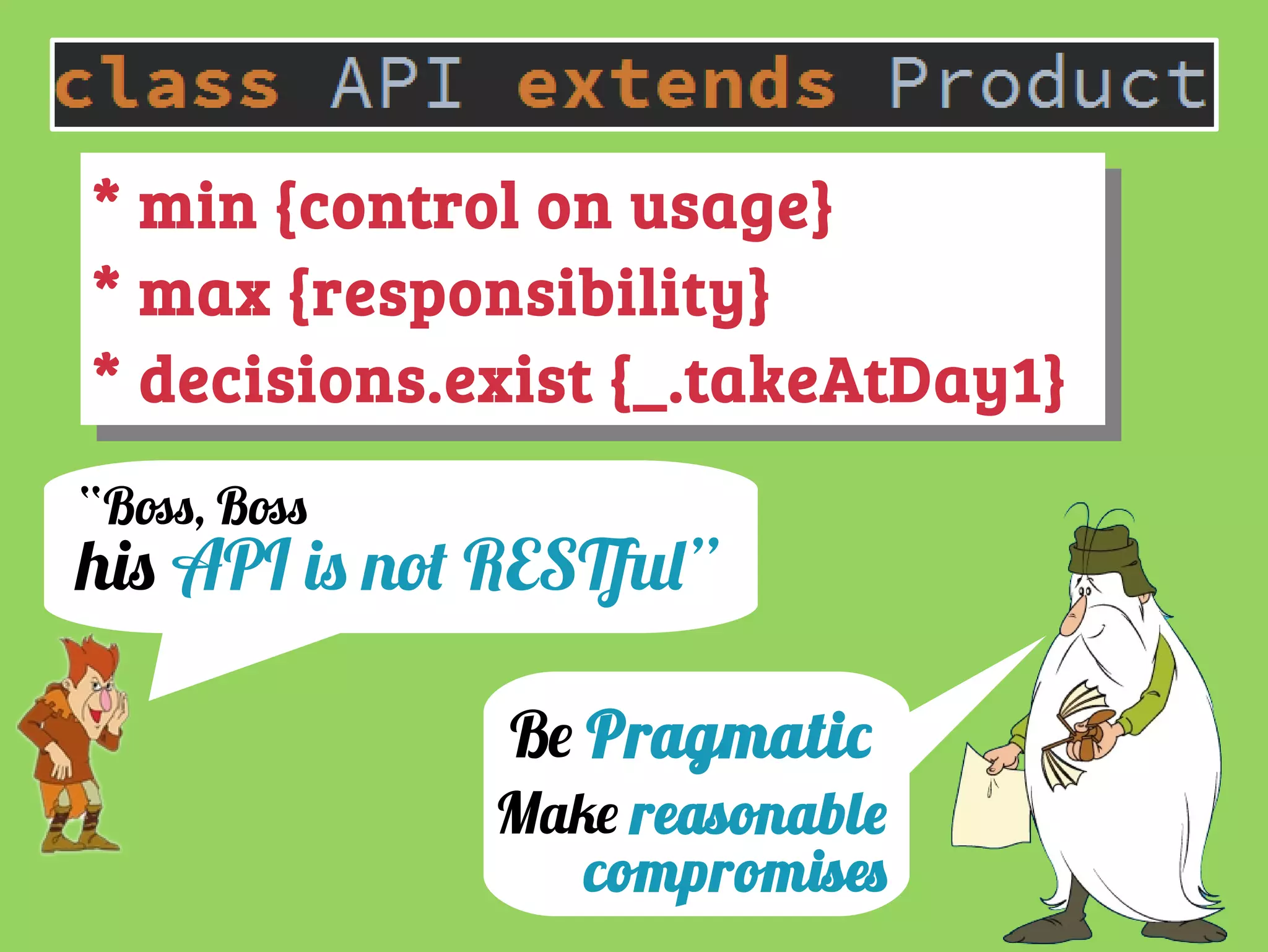 “Boss, Boss
hi API i not RESTful”
* min {control on usage}
* max {responsibility}
* decisions.exist {_.takeAtDay1}
* min {control on usage}
* max {responsibility}
* decisions.exist {_.takeAtDay1}
Be Pragmatic
Make reasonable
compromise
 
