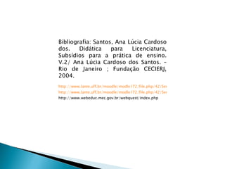 Bibliografia: Santos, Ana Lúcia Cardoso dos. Didática para Licenciatura, Subsídios para a prática de ensino. V.2/ Ana Lúcia Cardoso dos Santos. – Rio de Janeiro ; Fundação CECIERJ, 2004. http://www.lante.uff.br/moodle/modle172/file.php/42/Semana_5/BlogsWikis.htm http://www.lante.uff.br/moodle/modle172/file.php/42/Semana_1/Web2Educacao.htm http://www.webeduc.mec.gov.br/webquest/index.php 