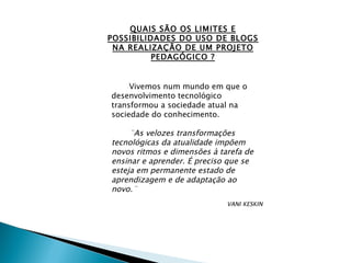 QUAIS SÃO OS LIMITES E POSSIBILIDADES DO USO DE BLOGS NA REALIZAÇÃO DE UM PROJETO PEDAGÓGICO ? Vivemos num mundo em que o desenvolvimento tecnológico transformou a sociedade atual na sociedade do conhecimento. ¨As velozes transformações tecnológicas da atualidade impõem novos ritmos e dimensões à tarefa de ensinar e aprender. É preciso que se esteja em permanente estado de aprendizagem e de adaptação ao novo.¨  VANI KESKIN 