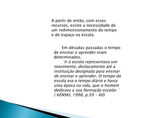 A partir de então, com esses recursos, existe a necessidade de um redimensionamento do tempo e do espaço na escola. Em décadas passadas o tempo de ensinar e aprender eram determinados.  ¨Ir à escola representava um movimento, deslocamento até a instituição designada para ensinar de ensinar e aprender. O tempo da escola era o tempo diário e havia uma época na vida, que o homem dedicava a sua formação escolar.¨ ( KENSKI, 1998, p.59 - 60) 