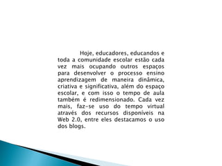 Hoje, educadores, educandos e toda a comunidade escolar estão cada vez mais ocupando outros espaços para desenvolver o processo ensino aprendizagem de maneira dinâmica, criativa e significativa, além do espaço escolar, e com isso o tempo de aula também é redimensionado. Cada vez mais, faz-se uso do tempo virtual através dos recursos disponíveis na Web 2.0, entre eles destacamos o uso dos blogs.  
