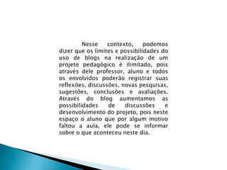 Nesse contexto, podemos dizer que os limites e possibilidades do uso de blogs na realização de um projeto pedagógico é ilimitado, pois através dele professor, aluno e todos os envolvidos poderão registrar suas reflexões, discussões, novas pesquisas, sugestões, conclusões e avaliações. Através do blog aumentamos as possibilidades de discussões e desenvolvimento do projeto, pois neste espaço o aluno que por algum motivo faltou a aula, ele pode se informar sobre o que aconteceu neste dia.  