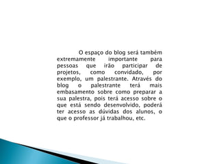 O espaço do blog será também extremamente importante para pessoas que irão participar de projetos, como convidado, por exemplo, um palestrante. Através do blog o palestrante terá mais embasamento sobre como preparar a sua palestra, pois terá acesso sobre o que está sendo desenvolvido, poderá ter acesso as dúvidas dos alunos, o que o professor já trabalhou, etc.  
