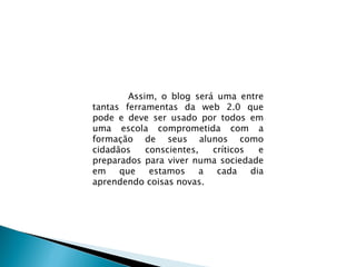 Assim, o blog será uma entre tantas ferramentas da web 2.0 que pode e deve ser usado por todos em uma escola comprometida com a formação de seus alunos como cidadãos conscientes, críticos e preparados para viver numa sociedade em que estamos a cada dia aprendendo coisas novas.  