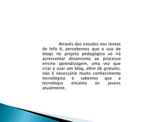 Através dos estudos nos textos de Info II, percebemos que o uso de blogs no projeto pedagógico só irá acrescentar dinamismo ao processo ensino aprendizagem, uma vez que criar e usar um blog, além de gratuito, não é necessário muito conhecimento tecnológico e sabemos que a tecnologia encanta os jovens atualmente.  