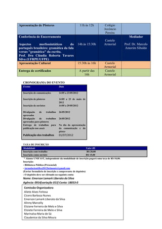 Apresentação de Pôsteres                                   11h às 12h        Colégio
                                                                             Arcôncio
                                                                              Pereira
Conferência de Encerramento                                                                       Mediador
                                                                             Castelo
Aspectos      morfossintáticos      do                 14h às 15:30h         Armorial          Prof. Dr. Marcelo
português brasileiro: gramática da fala                                                        Amorim Sibaldo
versus "gramática" da escrita.
Prof. Dra Cláudia Roberta Tavares
Silva (UFRPE/UFPE)
Apresentação Cultural                                  15:30h às 16h         Castelo
                                                                             Armorial
Entrega de certificados                                    A partir das      Castelo
                                                              16h            Armorial

     CRONOGRAMA DO EVENTO
     Evento                           Data

     Inscrição de comunicações        14/05 a 23/05/2012

     Inscrição de pôsteres            14/05 a 23 de maio de
                                      2012
     Inscrição de ouvintes            14/05 a 29/05/2012

     Divulgação     de    trabalhos   26/05/2012
     aprovados
     Divulgação     de    trabalhos   26/05/2012
     aprovados para pôsteres
     Entrega de trabalhos para        No dia da apresentação
     publicação nos anais             da comunicação e do
                                      pôster
     Publicação dos trabalhos         01/07/2012


     TAXA DE INSCRIÇÃO
     Modalidade                                                 Valor R$
     Inscrição com trabalho                                     R$ 20,00
     Inscrição como ouvinte                                     R$ 15,00
      * Alunos UNIFAST, independente da modalidade de inscrição pagará uma taxa de R$ 10,00.
     Inscrição:
     - Biblioteca Pública (Presencial)
     - jornadacientifica2012belmonte@gmail.com
     (Enviar formulário de inscrição e comprovante de depósito)
     - O depósito deve ser efetuado na seguinte conta:
     Nome: Emerson Lamark Liberato da Silva
     Agência: 0914[variação 013] Conta: 18053-0
     Comissão Organizadora
1.   Aliete Alves Feitosa
2.   Cícero Barboza Nunes
3.   Emerson Lamark Liberato da Silva
4.   Alinny Marcelly
5.   Eliziane Ferreira de Melo e Silva
6.   Eliziete Ferreira de Melo e Silva
7.   Marinalva Maria de Sá
     Claudenice da Silva Moura
 