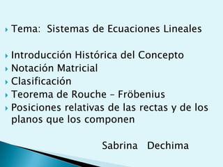    Tema: Sistemas de Ecuaciones Lineales

 Introducción Histórica del Concepto
 Notación Matricial
 Clasificación
 Teorema de Rouche – Fröbenius
 Posiciones relativas de las rectas y de los
  planos que los componen

                     Sabrina Dechima
 