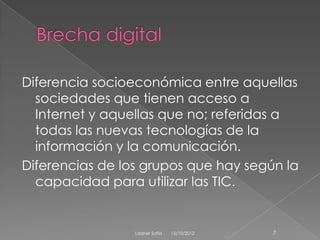 Diferencia socioeconómica entre aquellas
  sociedades que tienen acceso a
  Internet y aquellas que no; referidas a
  todas las nuevas tecnologías de la
  información y la comunicación.
Diferencias de los grupos que hay según la
  capacidad para utilizar las TIC.


                 Ladner Sofía   15/10/2012   7
 