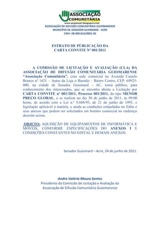 ASSOCIAÇÃO DE DIFUSÃO COMUNITÁRIA GUIOMARENSE
                   MUNICÍPIO DE SENADOR GUIOMARD - ACRE
                          CNPJ: 08.900.816/0001-83



                  ESTRATO DE PÚBLICAÇÃO DA
                   CARTA CONVITE Nº 001/2011



       A COMISSÃO DE LICITAÇÃO E AVALIAÇÃO (CLA) DA
ASSOCIAÇÃO DE DIFUSÃO COMUNITÁRIA GUIOMARENSE
“Associação Comunitária”, com sede comercial na Avenida Castelo
Branco nº 1621 – Autos da Loja o Baratão – Bairro Centro, CEP: 69925-
000, na cidade de Senador Guiomard - AC, torna público, para
conhecimento dos interessados, que se encontra aberta a Licitação por
CARTA CONVITE nº 001/2011, Processo 001/2011, do tipo MENOR
PREÇO GLOBAL, a se realizar no dia 30 de junho de 2011, às 09:00
horas, de acordo com a Lei n.º 8.666/93, de 21 de junho de 1993, e
legislação aplicável à matéria, e ainda as condições estipuladas no Edita e
seus anexos que podem ser solicitados em horário comercial no endereço
descrito acima.

OBJETO: AQUISIÇÃO DE EQUIPAMENTOS DE INFORMÁTICA E
MÓVEIS, CONFORME ESPECIFICAÇÕES DO ANEXOS I E
CONDIÇÕES CONSTANTES NO EDITAL E DEMAIS ANEXOS.



                          Senador Guiomard – Acre, 24 de junho de 2011.




                      Andra Valéria Moura Santos
           Presidente da Comissão de Licitação e Avaliação da
            Associação de Difusão Comunitária Guiomarense
 
