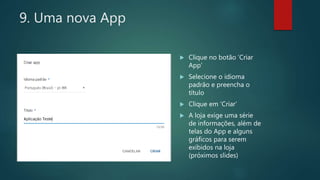 9. Uma nova App
 Clique no botão ‘Criar
App’
 Selecione o idioma
padrão e preencha o
título
 Clique em ‘Criar’
 A loja exige uma série
de informações, além de
telas do App e alguns
gráficos para serem
exibidos na loja
(próximos slides)
 