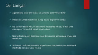 16. Lançar
 Agora basta clicar em ‘Iniciar lançamento para Versão Beta’
 Depois de umas duas horas o App estará disponível na loja
 No caso de testes Alfa, os testadores receberão em seu e-mail uma
mensagem com o link para instalar o App
 Nos testes Beta, em Gerenciar, você terá acesso ao link para enviar aos
testadores
 Se houver qualquer problema impedindo o lançamento, um aviso será
mostrado para que você resolva
 