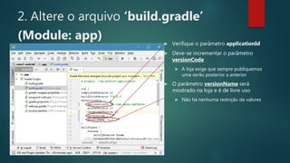 2. Altere o arquivo ‘build.gradle’
(Module: app)  Verifique o parâmetro applicationId
 Deve-se incrementar o parâmetro
versionCode
 A loja exige que sempre publiquemos
uma verão posterior a anterior
 O parâmetro versionName será
mostrado na loja e é de livre uso
 Não há nenhuma restrição de valores
 