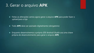 3. Gerar o arquivo APK
 Feitas as alterações vamos agora gerar o arquivo APK para poder fazer o
upload para a loja
 Todo APK deve ser assinado digitalmente (obrigatório)
 Enquanto desenvolvemos a própria IDE Android Studio usa uma chave
própria de desenvolvimento para gerar o arquivo APK
 